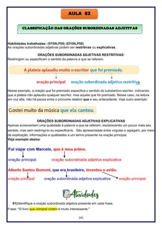 245
Habilidades trabalhadas: (EF09LP09) (EF09LP08)
As orações subordinadas adjetivas podem ser restritivas ou explicativas.
ORAÇÕES SUBORDINADAS ADJETIVAS RESTRITIVAS:
Restringem ou especificam o sentido da palavra a que se referem.
Nesse exemplo, a oração que foi premiado especifica o sentido do substantivo escritor, indicando
que a plateia não aplaudiu qualquer escritor, mas aquele que foi premiado. Nesse caso, na leitura
em voz alta, não há pausa entre o pronome relativo que e seu antecedente. Veja outro exemplo:
ORAÇÕES SUBORDINADAS ADJETIVAS EXPLICATIVAS
Apenas acrescentam uma qualidade à palavra a que se referem, esclarecendo um pouco mais seu
sentido, mas sem restringi-lo ou especificá-lo. São apresentadas entre vírgulas e agregam, por meio
de explicação, informações e qualidades a um termo presente na oração principal.
Veja exemplo abaixo:
01)Identifique a oração subordinada adjetiva presente em cada frase.
Frase: "O livro que comprei ontem é muito interessante."
AULA 82
CLASSIFICAÇÃO DAS ORAÇÕES SUBORDINADAS ADJETIVAS
 