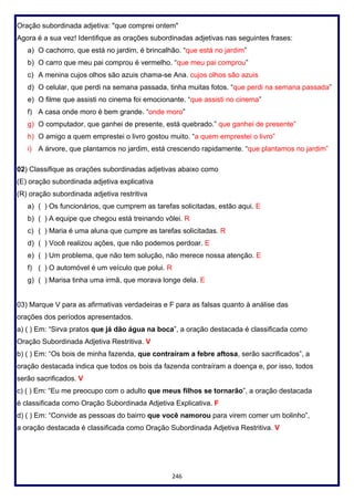 246
Oração subordinada adjetiva: "que comprei ontem"
Agora é a sua vez! Identifique as orações subordinadas adjetivas nas seguintes frases:
a) O cachorro, que está no jardim, é brincalhão. “que está no jardim”
b) O carro que meu pai comprou é vermelho. “que meu pai comprou”
c) A menina cujos olhos são azuis chama-se Ana. cujos olhos são azuis
d) O celular, que perdi na semana passada, tinha muitas fotos. “que perdi na semana passada”
e) O filme que assisti no cinema foi emocionante. “que assisti no cinema”
f) A casa onde moro é bem grande. “onde moro”
g) O computador, que ganhei de presente, está quebrado.” que ganhei de presente”
h) O amigo a quem emprestei o livro gostou muito. “a quem emprestei o livro”
i) A árvore, que plantamos no jardim, está crescendo rapidamente. “que plantamos no jardim”
02) Classifique as orações subordinadas adjetivas abaixo como
(E) oração subordinada adjetiva explicativa
(R) oração subordinada adjetiva restritiva
a) ( ) Os funcionários, que cumprem as tarefas solicitadas, estão aqui. E
b) ( ) A equipe que chegou está treinando vôlei. R
c) ( ) Maria é uma aluna que cumpre as tarefas solicitadas. R
d) ( ) Você realizou ações, que não podemos perdoar. E
e) ( ) Um problema, que não tem solução, não merece nossa atenção. E
f) ( ) O automóvel é um veículo que polui. R
g) ( ) Marisa tinha uma irmã, que morava longe dela. E
03) Marque V para as afirmativas verdadeiras e F para as falsas quanto à análise das
orações dos períodos apresentados.
a) ( ) Em: “Sirva pratos que já dão água na boca”, a oração destacada é classificada como
Oração Subordinada Adjetiva Restritiva. V
b) ( ) Em: “Os bois de minha fazenda, que contraíram a febre aftosa, serão sacrificados”, a
oração destacada indica que todos os bois da fazenda contraíram a doença e, por isso, todos
serão sacrificados. V
c) ( ) Em: “Eu me preocupo com o adulto que meus filhos se tornarão”, a oração destacada
é classificada como Oração Subordinada Adjetiva Explicativa. F
d) ( ) Em: “Convide as pessoas do bairro que você namorou para virem comer um bolinho”,
a oração destacada é classificada como Oração Subordinada Adjetiva Restritiva. V
 