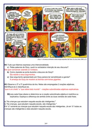 247
04) Tudo que falamos expressa uma intencionalidade.
a) Pelas palavras de Ozzy, qual é a verdadeira intenção de seu discurso?
Ele quer convencer Joanete a ir embora.
b) Como Joanete se porta durante o discurso de Ozzy?
Ela resiste a seus argumentos.
c) Que argumento apresentado por Ozzy parece ter sensibilizado a garota?
A ameaça de Ozzy de mostrar as lesmas carnívoras gigantes.
05) Observe o 2º e 3º quadrinhos da tira. Nelas são empregadas 2 orações adjetivas.
Identifique-as e classifique-as.
“que é um chato” e “que odeia todo mundo” – orações subordinadas adjetivas explicativas.
06)Leia cada frase abaixo e determine se a oração subordinada adjetiva é restritiva ou
explicativa. Explique a diferença de sentido entre as duas versões de cada frase.
a) "As crianças que estudam naquela escola são inteligentes."
b) "As crianças, que estudam naquela escola, são inteligentes."
Em “a” somente as crianças que estudam naquela escola são inteligentes. Já em “b” todas as
crianças são inteligentes e elas estudam naquela escola.
 