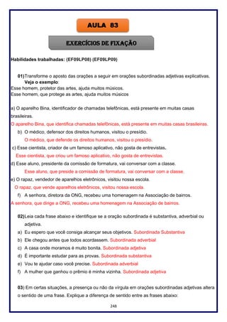 248
Habilidades trabalhadas: (EF09LP08) (EF09LP09)
01)Transforme o aposto das orações a seguir em orações subordinadas adjetivas explicativas.
Veja o exemplo:
Esse homem, protetor das artes, ajuda muitos músicos.
Esse homem, que protege as artes, ajuda muitos músicos
a) O aparelho Bina, identificador de chamadas telefônicas, está presente em muitas casas
brasileiras.
O aparelho Bina, que identifica chamadas telefônicas, está presente em muitas casas brasileiras.
b) O médico, defensor dos direitos humanos, visitou o presídio.
O médico, que defende os direitos humanos, visitou o presídio.
c) Esse cientista, criador de um famoso aplicativo, não gosta de entrevistas.
Esse cientista, que criou um famoso aplicativo, não gosta de entrevistas.
d) Esse aluno, presidente da comissão de formatura, vai conversar com a classe.
Esse aluno, que preside a comissão de formatura, vai conversar com a classe.
e) O rapaz, vendedor de aparelhos eletrônicos, visitou nossa escola.
O rapaz, que vende aparelhos eletrônicos, visitou nossa escola.
f) A senhora, diretora da ONG, recebeu uma homenagem na Associação de bairros.
A senhora, que dirige a ONG, recebeu uma homenagem na Associação de bairros.
02)Leia cada frase abaixo e identifique se a oração subordinada é substantiva, adverbial ou
adjetiva.
a) Eu espero que você consiga alcançar seus objetivos. Subordinada Substantiva
b) Ele chegou antes que todos acordassem. Subordinada adverbial
c) A casa onde moramos é muito bonita. Subordinada adjetiva
d) É importante estudar para as provas. Subordinada substantiva
e) Vou te ajudar caso você precise. Subordinada adverbial
f) A mulher que ganhou o prêmio é minha vizinha. Subordinada adjetiva
03) Em certas situações, a presença ou não da vírgula em orações subordinadas adjetivas altera
o sentido de uma frase. Explique a diferença de sentido entre as frases abaixo:
AULA 83
EXERCÍCIOS DE FIXAÇÃO
 