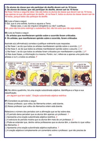 249
I. Os alunos da classe que vão participar do desfile devem sair às 10 horas.
II. Os alunos da classe, que vão participar do desfile, devem sair às 10 horas
Na frase I temos a seguinte ideia: não são todos os alunos da classe que devem sair às 10 horas,
mas apenas os que vão participar do desfile. Já na frase II, todos os alunos da classe devem sair às
10 horas, porque todos vão participar do desfile.
04) Leia a frase a seguir.
O Sol, que é uma estrela, ilumina e aquece a Terra.
• Nesse caso, o uso da vírgula é obrigatório ou não? Justifique.
Sim, pois não há como restringir o substantivo Sol, não há outro que não seja estrela.
05) Leia as frases a seguir.
I. Os artistas que manifestaram opinião sobre o ocorrido foram criticados.
II. Os artistas, que manifestaram opinião sobre o ocorrido, foram criticados.
Assinale a(s) afirmativa(s) corretas e justifique oralmente suas respostas.
a) Na frase I, se diz que todos os artistas manifestaram opinião sobre o ocorrido. ( ) F
b) Na frase II, se diz que todos os artistas manifestaram opinião sobre o assunto. ( ) V
c) Na frase I, se diz que todos os artistas foram criticados por manifestarem a opinião. ( ) F
d) Nas duas frases, a informação é a mesma. Porém, na I, refere-se a apenas uma parte dos
artistas e na II, a todos os artistas. F
06) No último quadrinho, há uma oração subordinada adjetiva. Identifique-a e faça a sua
classificação.
“...em alguém que tem razão”. Oração subordinada adjetiva restritiva
07) Considere os períodos a seguir.
(1) Nosso professor, que voltou da Alemanha ontem, está doente.
(2) Nosso professor que voltou da Alemanha ontem está doente.
Relacione o número dos períodos com a afirmação que se faz sobre elas.
( ) O período deixa perceber que os alunos têm apenas um professor. 1
( ) Apresenta uma oração subordinada adjetiva restritiva. 2
( ) A estrutura do período mostra que os alunos têm mais de um professor. 2
( ) Pode-se entender que, dentre vários professores que os alunos têm, o doente é o que voltou
da Alemanha. 2
( ) Apresenta uma oração subordinada adjetiva explicativa. 1
( ) A oração adjetiva é simplesmente um comentário sobre o professor, que não precisa de
 