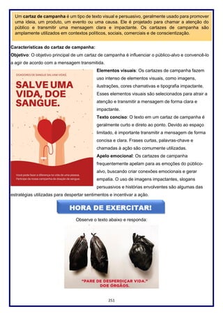 251
Características do cartaz de campanha:
Objetivo: O objetivo principal de um cartaz de campanha é influenciar o público-alvo e convencê-lo
a agir de acordo com a mensagem transmitida.
Elementos visuais: Os cartazes de campanha fazem
uso intenso de elementos visuais, como imagens,
ilustrações, cores chamativas e tipografia impactante.
Esses elementos visuais são selecionados para atrair a
atenção e transmitir a mensagem de forma clara e
impactante.
Texto conciso: O texto em um cartaz de campanha é
geralmente curto e direto ao ponto. Devido ao espaço
limitado, é importante transmitir a mensagem de forma
concisa e clara. Frases curtas, palavras-chave e
chamadas à ação são comumente utilizadas.
Apelo emocional: Os cartazes de campanha
frequentemente apelam para as emoções do público-
alvo, buscando criar conexões emocionais e gerar
empatia. O uso de imagens impactantes, slogans
persuasivos e histórias envolventes são algumas das
estratégias utilizadas para despertar sentimentos e incentivar a ação.
Observe o texto abaixo e responda:
Um cartaz de campanha é um tipo de texto visual e persuasivo, geralmente usado para promover
uma ideia, um produto, um evento ou uma causa. Ele é projetado para chamar a atenção do
público e transmitir uma mensagem clara e impactante. Os cartazes de campanha são
amplamente utilizados em contextos políticos, sociais, comerciais e de conscientização.
 