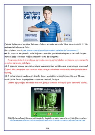 253
Participe do Seminário Municipal “Betim sem Bullying: aprender sem medo” 13 de novembro de 2013 / 13h.
Auditório da Prefeitura de Betim.
Disponível em: https:// www.pebcomunicacao.com.br/campanhas_detalhes.php?campanha=12
04) Ao observar a expressão facial do jovem retratado, que sentido ela parece traduzir? De que
maneira esse sentido se relacionada com o tema da campanha?
A expressão facial do jovem traduz reprovação, reserva, contrariedade e se relaciona com a campanha
ao indicar reprovação ao bullying.
05) O gesto do polegar para baixo reforça ou acrescenta o sentido que o jovem deseja expressar?
O gesto feito pelo jovem com uma das mãos reforça a atitude de reprovação dele com relação ao
bullying.
06) O cartaz foi empregado na divulgação de um seminário municipal promovido pela Câmara
Municipal de Betim. A que público o cartaz se destina? Explique.
Destina a população da cidade de Betim, porque foi nesse município que o seminário ocorreu.
ONU Mulheres Brasil. Homens unidos pelo fim da violência contra as mulheres. 2008. Disponível em:
http://www.onumulheres.org.br/areas-tematicas/fim-da-violencia-contra-as-mulheres/campanhas/
 