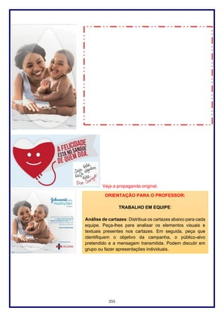 255
Veja a propaganda original.
ORIENTAÇÃO PARA O PROFESSOR:
TRABALHO EM EQUIPE:
Análise de cartazes: Distribua os cartazes abaixo para cada
equipe. Peça-lhes para analisar os elementos visuais e
textuais presentes nos cartazes. Em seguida, peça que
identifiquem o objetivo da campanha, o público-alvo
pretendido e a mensagem transmitida. Podem discutir em
grupo ou fazer apresentações individuais.
 