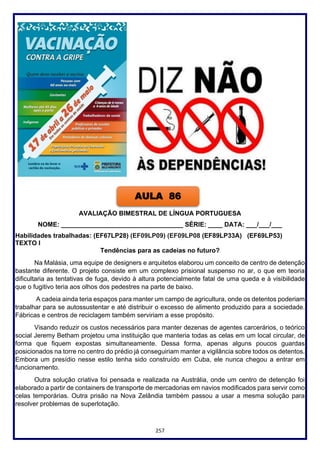 257
AVALIAÇÃO BIMESTRAL DE LÍNGUA PORTUGUESA
NOME: __________________________________ SÉRIE: ____ DATA: ___/___/___
Habilidades trabalhadas: (EF67LP28) (EF09LP09) (EF09LP08 (EF89LP33A) (EF69LP53)
TEXTO I
Tendências para as cadeias no futuro?
Na Malásia, uma equipe de designers e arquitetos elaborou um conceito de centro de detenção
bastante diferente. O projeto consiste em um complexo prisional suspenso no ar, o que em teoria
dificultaria as tentativas de fuga, devido à altura potencialmente fatal de uma queda e à visibilidade
que o fugitivo teria aos olhos dos pedestres na parte de baixo.
A cadeia ainda teria espaços para manter um campo de agricultura, onde os detentos poderiam
trabalhar para se autossustentar e até distribuir o excesso de alimento produzido para a sociedade.
Fábricas e centros de reciclagem também serviriam a esse propósito.
Visando reduzir os custos necessários para manter dezenas de agentes carcerários, o teórico
social Jeremy Betham projetou uma instituição que manteria todas as celas em um local circular, de
forma que fiquem expostas simultaneamente. Dessa forma, apenas alguns poucos guardas
posicionados na torre no centro do prédio já conseguiriam manter a vigilância sobre todos os detentos.
Embora um presídio nesse estilo tenha sido construído em Cuba, ele nunca chegou a entrar em
funcionamento.
Outra solução criativa foi pensada e realizada na Austrália, onde um centro de detenção foi
elaborado a partir de containers de transporte de mercadorias em navios modificados para servir como
celas temporárias. Outra prisão na Nova Zelândia também passou a usar a mesma solução para
resolver problemas de superlotação.
AULA 86
 