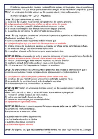 258
Entretanto, o conceito tem causado muita polêmica, pois as condições das celas em containers
seriam desumanas — o que temos que levar em consideração em se tratando de um país tão quente.
“Morar” em uma caixa de metal sob um sol de escaldar não deve ser nada agradável.
(Fernando Daquino, 04/11/2012 – Arquitetura)
QUESTÃO 01) O tema central do texto é
(A) a procura de soluções mais baratas para problemas do sistema prisional.
(B) a diversidade arquitetônica das prisões em várias partes do mundo.
(C) a falta de soluções para dificuldades administrativas das prisões.
(D) a crítica ao desrespeito aos direitos humanos no espaço prisional.
(E) a ausência de bom senso na administração de várias prisões.
QUESTÃO 02) “O projeto consiste em um complexo prisional suspenso no ar, o que em teoria
dificultaria as tentativas de fuga...”.
A expressão sublinhada no fragmento do texto mostra que:
(A) o projeto imagina algo que ainda não foi comprovado na realidade.
(B) a teoria em que se fundamenta o projeto já mostrou ser eficaz contra as tentativas de fuga.
(C) as tentativas de fuga são teoricamente impossíveis.
(D) o complexo prisional se fundamenta numa teoria revolucionária.
QUESTÃO 03) Na estruturação do texto, o segundo período do primeiro parágrafo tem a função de:
(A) justificar a qualificação de “diferente” dada ao centro de detenção.
(B) retificar uma informação dada de forma imprecisa no período anterior.
(C) explicar o porquê de ter sido criado um novo centro de detenção.
(D) criticar o excesso de imaginação de designers e arquitetos.
QUESTÃO 04) O texto aborda um conjunto de problemas das prisões; a alternativa em que o
problema apontado não mostra correspondência adequada com a medida adotada é:
(A) condições das celas / adoção de containers só em países mais frios.
(B) tentativas de fuga / construção de um centro de detenção suspenso no ar.
(C) superlotação de presídios / construção de celas temporárias.
(D) autossustentação dos presos / oferta de trabalho.
QUESTÃO 05) “‘Morar’ em uma caixa de metal sob um sol de escaldar não deve ser nada
agradável”.
Nesse último período do texto, o vocábulo ‘morar’ aparece entre aspas porque
(A) recebe um sentido especial, de valor positivo.
(B) indica uma expressão de autoria alheia.
(C) mostra um termo empregado em sentido afetivo.
(D) apresenta um significado irônico.
QUESTÃO 06) Quando o enterro passou / Os homens que se achavam no café / Tiraram o chapéu
maquinalmente (Manuel Bandeira).
A oração que se achavam no café é:
a) subordinada substantiva objetiva direta
b) subordinada substantiva subjetiva
c) subordinada adjetiva explicativa
d) subordinada adjetiva restritiva
QUESTÃO 07) Meu pai, que havia arrancado três dentes, não pôde viajar naquele dia. A oração
 