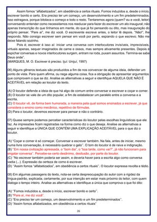 26
Assim fomos “alfabetizados”, em obediência a certos rituais. Fomos induzidos a, desde o início,
escrever bonito e certo. Era preciso ter um começo, um desenvolvimento e um fim predeterminados.
Isso estragava, porque bitolava o começo e todo o resto. Tentaremos agora (quem? eu e você, leitor)
conversando entender como necessitamos nos reeducar para fazer do escrever um ato inaugural; não
apenas transcrição do que tínhamos em mente, do que já foi pensando ou dito, mas inauguração do
próprio pensar. “Pare aí”, me diz você. O escrevente escreve antes, o leitor lê depois. “Não!”, lhe
respondo. Não consigo escrever sem pensar em você por perto, espiando o que escrevo. Não me
deixe falando sozinho.
Pois é; escrever é isso aí: iniciar uma conversa com interlocutores invisíveis, imprevisíveis,
virtuais apenas, sequer imaginados de carne e ossos, mas sempre ativamente presentes. Depois é
espichar conversas e novos interlocutores surgem, entram na roda, puxam assuntos. Termina-se sabe
Deus onde”.
(MARQUES, M. O. Escrever é preciso. Ijuí: Unijuí, 1997)
06) Alguns gêneros textuais são produzidos a fim de nos convencer de alguma ideia, defender um
ponto de vista. Para quem afirma, ou nega alguma coisa, fica a obrigação de apresentar argumentos
que comprovem o que se diz. Analise as alternativas a seguir e identifique AQUELA QUE NÃO É
ACEITÁVEL em relação ao locutor do texto.
(A) O locutor defende a ideia de que há algo de comum entre conversar e escrever e coçar e comer.
(B) O locutor se vale de um dito popular, a fim de estabelecer um paralelo entre a conversa e a
escrita.
(C) O locutor vê, de forma bem humorada, a maneira pela qual somos ensinados a escrever, já que
considera o ensino como mecânico, repetitivo de fórmulas.
(D) Para o locutor, devemos escrever para pensar e não o contrário.
07) Quase sempre podemos perceber características do locutor pelas escolhas linguísticas que ele
faz. As impressões ficam registradas na forma como diz o que deseja. Analise as alternativas a
seguir e identifique a ÚNICA QUE CONTÉM UMA EXPLICAÇÃO ACEITÁVEL para o que diz o
locutor.
(A) “Coçar e comer é só começar. Conversar e escrever também. Na fala, antes de iniciar, mesmo
numa livre conversação, é necessário quebrar o gelo’’. O tom do locutor é de raiva e indignação.
(B) ‘’Em nossa civilização apressada, o “bom dia”, o “boa tarde, como vai?”, já não funcionam para
engatar conversa’’. Percebe-se certo desânimo, desilusão, por parte do locutor.
(C) ‘’No escrever também poderia ser assim, e deveria haver para a escrita algo como conversa
vadia (...). Expressão da certeza de como é escrever.
(D) ‘’Assim fomos “alfabetizados”, em obediência a certos rituais’’. O locutor expressa revolta e tédio.
08) Em algumas passagens do texto, nota-se certa despreocupação do autor com a rigidez da
língua-padrão, explicada, certamente, por sua intenção em estar mais próximo do leitor, com quem
dialoga o tempo inteiro. Analise as alternativas e identifique a única que comprova o que foi dito:
(A) ‘’Fomos induzidos a, desde o início, escrever bonito e certo’’.
(B) “Pare aí, me diz você”.
(C) “Era preciso ter um começo, um desenvolvimento e um fim predeterminados’’.
(D) “Assim fomos alfabetizados, em obediência a certos rituais”
 