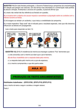 260
QUESTÃO 11) Em todo feriado prolongado, o Governo Federal lança campanhas de onscientização
em relação aos perigos nas rodovias. Um dos temas mais abordados é a combinação nada perfeita
do álcool e direção. Analisando o anúncio em questão, é possível afirmar que:
A) o texto não verbal não faz referência ao feriado em questão.
B) a iniciativa tem o objetivo de causar impacto e sensibilizar a população sobre os cuidados com o
trânsito durante as festas.
C) há exagero ao retratar um acidente, o que reduz a credibilidade da campanha.
D) o modo imperativo “Seja você” não é indicado para o resultado esperado, visto que não devemos
influenciar os leitores em propagandas.
Leia o texto para responder ao item 12.
QUESTÃO 12) (D19) A insistência da menina ao empregar a palavra “Faz” demonstra que
(A) ela concordou com o menino ao dizer que o pai é faxineiro.
(B) ela ficou insatisfeita com a resposta dada pelo menino.
(C) a resposta dada pelo menino era a que ela esperava.
(D) o menino compreendeu o que ela queria saber.
Habilidades trabalhadas: : (EF67LP28) (EF07LP10) (EF67LP12)
Leia o trecho do texto a seguir e analise a imagem abaixo:
Texto I
AULA 87
PRODUÇÃO DE TEXTO ARGUMENTATIVO
 