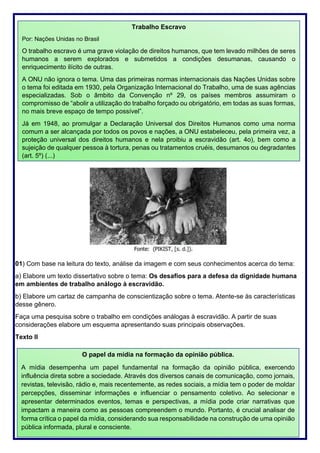 261
01) Com base na leitura do texto, análise da imagem e com seus conhecimentos acerca do tema:
a) Elabore um texto dissertativo sobre o tema: Os desafios para a defesa da dignidade humana
em ambientes de trabalho análogo à escravidão.
b) Elabore um cartaz de campanha de conscientização sobre o tema. Atente-se às características
desse gênero.
Faça uma pesquisa sobre o trabalho em condições análogas à escravidão. A partir de suas
considerações elabore um esquema apresentando suas principais observações.
Texto II
Trabalho Escravo
Por: Nações Unidas no Brasil
O trabalho escravo é uma grave violação de direitos humanos, que tem levado milhões de seres
humanos a serem explorados e submetidos a condições desumanas, causando o
enriquecimento ilícito de outras.
A ONU não ignora o tema. Uma das primeiras normas internacionais das Nações Unidas sobre
o tema foi editada em 1930, pela Organização Internacional do Trabalho, uma de suas agências
especializadas. Sob o âmbito da Convenção nº 29, os países membros assumiram o
compromisso de “abolir a utilização do trabalho forçado ou obrigatório, em todas as suas formas,
no mais breve espaço de tempo possível”.
Já em 1948, ao promulgar a Declaração Universal dos Direitos Humanos como uma norma
comum a ser alcançada por todos os povos e nações, a ONU estabeleceu, pela primeira vez, a
proteção universal dos direitos humanos e nela proibiu a escravidão (art. 4o), bem como a
sujeição de qualquer pessoa à tortura, penas ou tratamentos cruéis, desumanos ou degradantes
(art. 5º) (...)
O papel da mídia na formação da opinião pública.
A mídia desempenha um papel fundamental na formação da opinião pública, exercendo
influência direta sobre a sociedade. Através dos diversos canais de comunicação, como jornais,
revistas, televisão, rádio e, mais recentemente, as redes sociais, a mídia tem o poder de moldar
percepções, disseminar informações e influenciar o pensamento coletivo. Ao selecionar e
apresentar determinados eventos, temas e perspectivas, a mídia pode criar narrativas que
impactam a maneira como as pessoas compreendem o mundo. Portanto, é crucial analisar de
forma crítica o papel da mídia, considerando sua responsabilidade na construção de uma opinião
pública informada, plural e consciente.
 