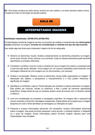 262
02) Com base na leitura do texto acima, escreva em seu caderno, um texto opinativo sobre o tema:
O papel da mídia na formação da opinião pública.
Habilidades trabalhadas: (EF89LP03) (EF69LP04)
A interpretação correta de imagens envolve um processo de análise e compreensão das informações
visuais presentes na imagem, levando em consideração o contexto em que ela está inserida.
Aqui estão algumas dicas para interpretar imagens de forma adequada:
❖ Observe os elementos visuais: Analise cuidadosamente os elementos presentes na imagem,
como cores, formas, linhas, texturas, luz e sombras. Cada um desses elementos pode transmitir
significados e emoções diferentes.
❖ Considere o contexto: Leve em conta o contexto em que a imagem foi criada e o propósito para
o qual ela está sendo utilizada. Uma imagem em um anúncio publicitário pode transmitir uma
mensagem diferente de uma imagem em um documentário, por exemplo.
❖ Analise a composição: Observe como os elementos visuais estão organizados na imagem. A
disposição dos objetos, a perspectiva, o enquadramento e o foco podem influenciar o
significado da imagem.
❖ Identifique os símbolos e signos: Preste atenção aos símbolos e signos presentes na imagem.
Eles podem ser culturais, sociais ou históricos, e têm o poder de transmitir significados
específicos. Esteja ciente de que os símbolos podem variar de acordo com o contexto cultural
e histórico.
❖ Leve em consideração as emoções e mensagens implícitas: As imagens têm o potencial de
evocar emoções e transmitir mensagens subjacentes. Esteja atento às emoções que a imagem
desperta em você e tente identificar as mensagens ou intenções do autor.
❖ Pesquise e busque informações adicionais: Se necessário, busque informações adicionais
sobre a imagem. Isso pode envolver pesquisar a obra de arte, o contexto histórico, o fotógrafo
ou o autor da imagem. Essas informações podem fornecer insights valiosos para uma
interpretação mais completa.
AULA 88
 