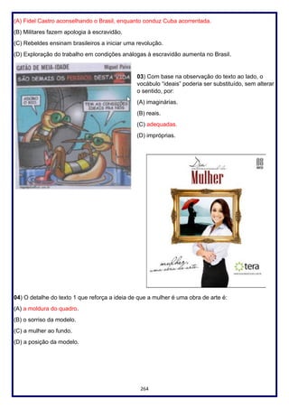 264
(A) Fidel Castro aconselhando o Brasil, enquanto conduz Cuba acorrentada.
(B) Militares fazem apologia à escravidão.
(C) Rebeldes ensinam brasileiros a iniciar uma revolução.
(D) Exploração do trabalho em condições análogas à escravidão aumenta no Brasil.
03) Com base na observação do texto ao lado, o
vocábulo “ideais” poderia ser substituído, sem alterar
o sentido, por:
(A) imaginárias.
(B) reais.
(C) adequadas.
(D) impróprias.
04) O detalhe do texto 1 que reforça a ideia de que a mulher é uma obra de arte é:
(A) a moldura do quadro.
(B) o sorriso da modelo.
(C) a mulher ao fundo.
(D) a posição da modelo.
 