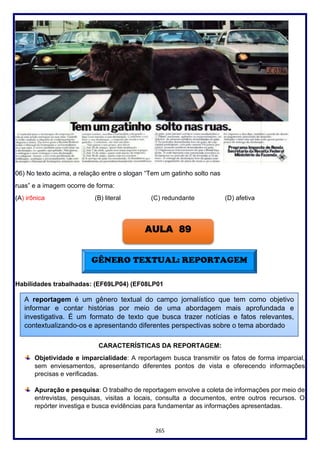 265
06) No texto acima, a relação entre o slogan “Tem um gatinho solto nas
ruas” e a imagem ocorre de forma:
(A) irônica (B) literal (C) redundante (D) afetiva
Habilidades trabalhadas: (EF69LP04) (EF08LP01
CARACTERÍSTICAS DA REPORTAGEM:
Objetividade e imparcialidade: A reportagem busca transmitir os fatos de forma imparcial,
sem enviesamentos, apresentando diferentes pontos de vista e oferecendo informações
precisas e verificadas.
Apuração e pesquisa: O trabalho de reportagem envolve a coleta de informações por meio de
entrevistas, pesquisas, visitas a locais, consulta a documentos, entre outros recursos. O
repórter investiga e busca evidências para fundamentar as informações apresentadas.
AULA 89
GÊNERO TEXTUAL: REPORTAGEM
A reportagem é um gênero textual do campo jornalístico que tem como objetivo
informar e contar histórias por meio de uma abordagem mais aprofundada e
investigativa. É um formato de texto que busca trazer notícias e fatos relevantes,
contextualizando-os e apresentando diferentes perspectivas sobre o tema abordado.
 
