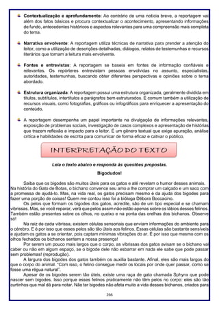 266
Contextualização e aprofundamento: Ao contrário de uma notícia breve, a reportagem vai
além dos fatos básicos e procura contextualizar o acontecimento, apresentando informações
de fundo, antecedentes históricos e aspectos relevantes para uma compreensão mais completa
do tema.
Narrativa envolvente: A reportagem utiliza técnicas de narrativa para prender a atenção do
leitor, como a utilização de descrições detalhadas, diálogos, relatos de testemunhas e recursos
literários que tornam a leitura mais envolvente.
Fontes e entrevistas: A reportagem se baseia em fontes de informação confiáveis e
relevantes. Os repórteres entrevistam pessoas envolvidas no assunto, especialistas,
autoridades, testemunhas, buscando obter diferentes perspectivas e opiniões sobre o tema
abordado.
Estrutura organizada: A reportagem possui uma estrutura organizada, geralmente dividida em
títulos, subtítulos, intertítulos e parágrafos bem estruturados. É comum também a utilização de
recursos visuais, como fotografias, gráficos ou infográficos para enriquecer a apresentação do
conteúdo.
A reportagem desempenha um papel importante na divulgação de informações relevantes,
exposição de problemas sociais, investigação de casos complexos e apresentação de histórias
que trazem reflexão e impacto para o leitor. É um gênero textual que exige apuração, análise
crítica e habilidades de escrita para comunicar de forma eficaz e cativar o público.
Leia o texto abaixo e responda às questões propostas.
Bigodudos!
Saiba que os bigodes são muitos úteis para os gatos e até revelam o humor desses animais.
Na história do Gato de Botas, o bichano convence seu amo a lhe comprar um calçado e um saco com
a promessa de ajudá-lo. Mas, na vida real, os gatos precisam mesmo é da ajuda dos bigodes para
fazer uma porção de coisas! Quem me contou isso foi a bióloga Débora Boccacino.
Os pelos que formam os bigodes dos gatos, acredite, são de um tipo especial e se chamam
vibrissas. Mas, se você reparar, verá que pelos assim não estão apenas sobre os lábios desses felinos.
Também estão presentes sobre os olhos, no queixo e na ponta das orelhas dos bichanos. Observe
só!
Na raiz de cada vibrissa, existem células sensoriais que enviam informações do ambiente para
o cérebro. E é por isso que esses pelos são tão úteis aos felinos. Essas células são bastante sensíveis
e ajudam os gatos a se orientar, pois captam mínimas vibrações do ar. É por isso que mesmo com os
olhos fechados os bichanos sentem a nossa presença!
Por serem um pouco mais largos que o corpo, as vibrissas dos gatos avisam se o bichano vai
caber ou não em algum espaço, se o bigode dele não esbarrar em nada ele sabe que pode passar
sem problemas! (reprodução).
A largura dos bigodes dos gatos também os auxilia bastante. Afinal, eles são mais largos do
que o corpo do animal. “Com isso, o felino consegue medir os locais por onde quer passar, como se
fosse uma régua natural”.
Apesar de os bigodes serem tão úteis, existe uma raça de gato chamada Sphynx que pode
nascer sem bigodes. Isso porque esses felinos praticamente não têm pelos no corpo: eles são tão
curtinhos que mal dá para notar. Não ter bigodes não afeta muito a vida desses bichanos, criados para
 