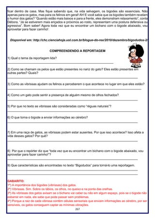 267
ficar dentro de casa. Mas fique sabendo que, na vida selvagem, os bigodes são essenciais. Não
apenas para os gatos, mas para os felinos em geral! Ah! E você sabia que os bigodes também revelam
o humor dos gatos? “Quando estão mais baixos e para a frente, eles demonstram relaxamento”, conta
Débora. “Já se estiverem mais eriçados e próximos ao rosto, representam uma postura defensiva ou
agressiva”. Bom saber! Agora toda vez que eu encontrar um bichano com o bigode abaixado, vou
aproveitar para fazer carinho!
Disponível em: http://chc.cienciahoje.uol.com.br/blogue-do-rex/2010/dezembro/bigodudos-2/
COMPREENDENDO A REPORTAGEM
1) Qual o tema da reportagem lida?
_____________________________________________________________
2) Como se chamam os pelos que estão presentes no nariz do gato? Eles estão presentes em
outras partes? Quais?
___________________________________________________________________________
3) Como as vibrissas ajudam os felinos a perceberem o que acontece no lugar em que eles estão?
_____________________________________________________________________________
4) Como um gato pode sentir a presença de alguém mesmo de olhos fechados?
___________________________________________________________________________
5) Por que no texto as vibrissas são consideradas como “réguas naturais”?
___________________________________________________________________________
6) O que torna o bigode a enviar informações ao cérebro?
___________________________________________________________________________
7) Em uma raça de gatos, as vibrissas podem estar ausentes. Por que isso acontece? Isso afeta a
vida desses gatos? Por quê?
___________________________________________________________________________
8) Por que o repórter diz que “toda vez que eu encontrar um bichano com o bigode abaixado, vou
aproveitar para fazer carinho!”?
___________________________________________________________________________
9) Que características são encontradas no texto “Bigodudos” para torná-lo uma reportagem.
___________________________________________________________________________
___________________________________________________________________________
GABARITO:
1ª) A importância dos bigodes (vibrissas) dos gatos.
2ª) Vibrissas. Sim. Sobre os lábios, os olhos, no queixo e na ponta das orelhas.
3ª) As vibrissas dos gatos avisam se o bichano vai caber ou não em algum espaço, pois se o bigode não
esbarrar em nada, ele sabe que pode passar sem problemas.
4ª) Porque a raiz de cada vibrissa contém células sensoriais que enviam informações ao cérebro, por ser
sensíveis, os gatos conseguem captar as mínimas vibrações.
 