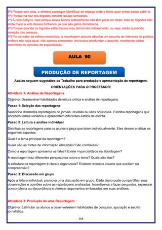 268
5ª) Porque com elas, o cérebro consegue identificar se espaço onde o felino quer entrar possa cabê-lo.
6ª) Porque na raiz dos bigodes contém células sensoriais.
7ª) A raça Sphynx. Isso porque esses felinos praticamente não têm pelos no corpo. Não ter bigodes não
afeta muito a vida desses bichanos, já que são gatos domésticos.
8ª) Porque quando os bigodes estão baixos isso demonstra relaxamento, ou seja, estão querendo
atenção das pessoas.
9ª) Por se tratar da esfera jornalística, a reportagem procura abordar um assunto de interesse do público,
embora não seja atual, não apenas apresentar, ela busca aprofundar o assunto, mostrando dados
científicos ou opiniões de especialistas.
Abaixo seguem sugestões de Trabalho para produção e apresentação de reportagem.
ORIENTAÇÕES PARA O PROEFSSOR:
Atividade 1: Análise de Reportagens
Objetivo: Desenvolver habilidades de leitura crítica e análise de reportagens.
Passo 1: Seleção das reportagens
Selecione diferentes reportagens de jornais, revistas ou sites noticiosos. Escolha reportagens que
abordem temas variados e apresentem diferentes estilos de escrita.
Passo 2: Leitura e análise individual
Distribua as reportagens para os alunos e peça que leiam individualmente. Eles devem analisar os
seguintes aspectos:
Qual é o tema principal da reportagem?
Quais são as fontes de informação utilizadas? São confiáveis?
Como a reportagem apresenta os fatos? Existe imparcialidade na abordagem?
A reportagem traz diferentes perspectivas sobre o tema? Quais são elas?
A estrutura da reportagem é clara e organizada? Existem recursos visuais que auxiliam na
compreensão?
Passo 3: Discussão em grupo
Após a leitura individual, promova uma discussão em grupo. Cada aluno pode compartilhar suas
observações e opiniões sobre as reportagens analisadas. Incentive-os a fazer perguntas, expressar
concordância ou discordância e oferecer argumentos embasados em suas análises.
Atividade 2: Produção de uma Reportagem
Objetivo: Estimular os alunos a desenvolverem habilidades de pesquisa, apuração e escrita
jornalística.
AULA 90
 