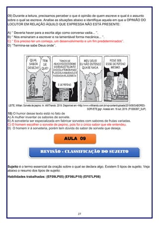 27
09) Durante a leitura, precisamos perceber o que é opinião de quem escreve e qual é o assunto
sobre o qual se escreve. Analise as situações abaixo e identifique aquela em que a OPINIÃO DO
LOCUTOR EM RELAÇÃO ÀQUILO QUE EXPRESSA NÃO ESTÁ PRESENTE:
A) ‘’ Deveria haver para a escrita algo como conversa vadia... ’’.
B) ‘’ Nos ensinaram a escrever e na lamentável forma mecânica... ’’.
C) ‘’ Era preciso ter um começo, um desenvolvimento e um fim predeterminados’’.
D) ‘’Termina-se sabe Deus onde’’.
10) O humor desse texto está no fato de
A) A mulher inventar os sabores de sorvete.
B) A sorveteria ser especializada em fabricar sorvetes com sabores de frutas variadas.
C) O homem escolher o sorvete de pepino, pois foi o único sabor que ele entendeu.
D) O homem ir à sorveteria, porém tem dúvida do sabor de sorvete que deseja.
Sujeito é o termo essencial da oração sobre o qual se declara algo. Existem 5 tipos de sujeito. Veja
abaixo o resumo dos tipos de sujeito:
Habilidades trabalhadas: (EF09LP05) (EF06LP10) (EF07LP08)
AULA 09
REVISÃO - CLASSIFICAÇÃO DO SUJEITO
 