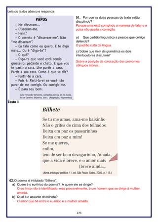 270
Leia os textos abaixo e responda:
01. Por que as duas pessoas do texto estão
discutindo?
Porque uma está corrigindo a maneira de falar e a
outra não aceita a correção.
a) Que padrão linguístico a pessoa que corrige
defende?
O padrão culto da língua.
c) Sobre que item da gramática os dois
interlocutores discutem?
Sobre a posição da colocação dos pronomes
oblíquos átonos.
Texto II
02.O poema é intitulado “Bilhete”.
a) Quem é o eu-lírico do poema? A quem ele se dirige?
O eu lírico não é identificado, mas provavelmente, é um homem que se dirige à mulher
amada.
b) Qual é o assunto do bilhete?
O amor que há entre o eu lírico e a mulher amada.
 