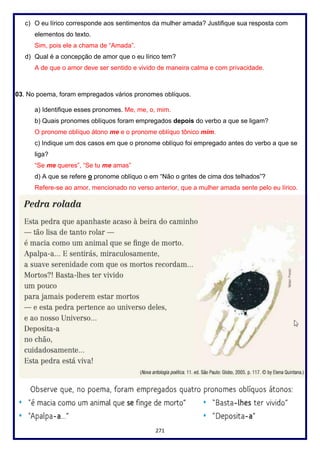 271
c) O eu lírico corresponde aos sentimentos da mulher amada? Justifique sua resposta com
elementos do texto.
Sim, pois ele a chama de “Amada”.
d) Qual é a concepção de amor que o eu lírico tem?
A de que o amor deve ser sentido e vivido de maneira calma e com privacidade.
03. No poema, foram empregados vários pronomes oblíquos.
a) Identifique esses pronomes. Me, me, o, mim.
b) Quais pronomes oblíquos foram empregados depois do verbo a que se ligam?
O pronome oblíquo átono me e o pronome oblíquo tônico mim.
c) Indique um dos casos em que o pronome oblíquo foi empregado antes do verbo a que se
liga?
“Se me queres”, “Se tu me amas”
d) A que se refere o pronome oblíquo o em “Não o grites de cima dos telhados”?
Refere-se ao amor, mencionado no verso anterior, que a mulher amada sente pelo eu lírico.
 