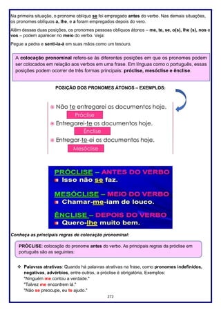 272
Na primeira situação, o pronome oblíquo se foi empregado antes do verbo. Nas demais situações,
os pronomes oblíquos a, lhe, e a foram empregados depois do vero.
Além dessas duas posições, os pronomes pessoas oblíquos átonos – me, te, se, o(s), lhe (s), nos e
vos – podem aparecer no meio do verbo. Veja:
Pegue a pedra e senti-la-á em suas mãos como um tesouro.
POSIÇÃO DOS PRONOMES ÁTONOS – EXEMPLOS:
Conheça as principais regras de colocação pronominal:
❖ Palavras atrativas: Quando há palavras atrativas na frase, como pronomes indefinidos,
negativas, advérbios, entre outros, a próclise é obrigatória. Exemplos:
"Ninguém me contou a verdade."
"Talvez me encontrem lá."
"Não se preocupe, eu te ajudo."
A colocação pronominal refere-se às diferentes posições em que os pronomes podem
ser colocados em relação aos verbos em uma frase. Em línguas como o português, essas
posições podem ocorrer de três formas principais: próclise, mesóclise e ênclise.
PRÓCLISE: colocação do pronome antes do verbo. As principais regras da próclise em
português são as seguintes:
 