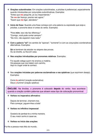 273
❖ Orações subordinadas: Em orações subordinadas, a próclise é preferencial, especialmente
quando introduzidas por conjunções subordinativas. Exemplos:
"Antes que me pergunte, já vou respondendo."
"Se me der licença, preciso sair agora."
"Assim que me ligar, atenderei."
❖ Início de frase: Quando uma frase começa com uma palavra ou expressão que exija a
próclise, o pronome deve vir antes do verbo. Exemplos:
"Para mim, isso não faz diferença."
"Comigo, você pode contar sempre."
"De mim, não esperem mais nada."
❖ Com a palavra "só" (no sentido de "apenas", "somente") e com as conjunções coordenativas
alternativas. Exemplos:
Só se lembram de estudar na véspera das provas.
Ou se diverte, ou fica em casa.
❖ Nas orações introduzidas por pronomes relativos. Exemplos:
Foi aquele colega quem me ensinou a matéria.
Há pessoas que nos tratam com carinho.
Aqui é o lugar onde te conheci.
❖ Nas orações iniciadas por palavras exclamativas e nas optativas (que exprimem desejo).
Exemplos:
Como te admiro! (oração exclamativa)
Deus o ilumine! (oração optativa)
❖ Verbos no imperativo afirmativo:
Depois de terminar, chamem-nos.
Para começar, joguem-lhes a bola!
❖ Verbos no infinitivo impessoal:
Gostaria de pentear-te a minha maneira.
O seu maior sonho é casar-se.
❖ Verbos no início das orações:
Fiz-lhe a pessoa mais feliz do mundo.
ÊNCLISE: Na ênclise, o pronome é colocado depois do verbo. Isso acontece
quando a oração contém palavras que atraem esse tipo de colocação pronominal:
 