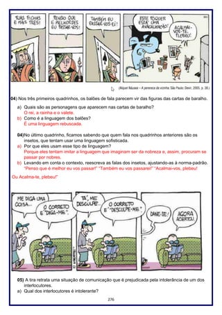 276
04) Nos três primeiros quadrinhos, os balões de fala parecem vir das figuras das cartas de baralho.
a) Quais são as personagens que aparecem nas cartas de baralho?
O rei, a rainha e o valete.
b) Como é a linguagem dos balões?
É uma linguagem rebuscada.
04)No último quadrinho, ficamos sabendo que quem fala nos quadrinhos anteriores são os
insetos, que tentam usar uma linguagem sofisticada.
a) Por que eles usam esse tipo de linguagem?
Porque eles tentam imitar a linguagem que imaginam ser da nobreza e, assim, procuram se
passar por nobres.
b) Levando em conta o contexto, reescreva as falas dos insetos, ajustando-as à norma-padrão.
“Penso que é melhor eu vos passar!” “Também eu vos passarei!” “Acalmai-vos, plebeu!
Ou Acalma-te, plebeu!”
05) A tira retrata uma situação de comunicação que é prejudicada pela intolerância de um dos
interlocutores.
a) Qual dos interlocutores é intolerante?
 