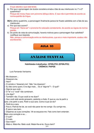 277
O que aborda o que está lendo.
b) Por que o personagem de óculos considera errada a fala de seu interlocutor no 1º e 2º
quadrinhos?
Porque ele iniciou frase com pronome oblíquo átono. E isso não é permitido de acordo as
norma-padrão da língua.
06)No último quadrinho, a personagem finalmente parece ter ficado satisfeita com a fala de seu
interlocutor.
a) Por que isso ocorre?
Porque em “Dane-se!” o pronome foi colocado corretamente, de acordo as regras da norma-
padrão.
b) Do ponto de vista da comunicação, haveria motivos para a personagem ficar satisfeita?
Justifique sua resposta.
Não, porque a comunicação entre os interlocutores, que era o mais importante, acabou não
acontecendo.
Habilidades trabalhadas: (EF69LP53) (EF69LP53)
CRÔNICA: PAPOS
Luís Fernando Veríssimo
– Me disseram…
– Disseram-me.
– Hein?
– O correto e “disseram-me”. Não “me disseram”.
– Eu falo como quero. E te digo mais… Ou é “digo-te”? – O quê?
– Digo-te que você…
– O “te” e o “você” não combinam.
– Lhe digo?
– Também não. O que você ia me dizer?
– Que você está sendo grosseiro, pedante e chato. E que eu vou te partir a
cara. Lhe partir a cara. Partir a sua cara. Como é que se diz?
– Partir-te a cara.
– Pois é. Parti-la hei de, se você não parar de me corrigir. Ou corrigir-me.
– É para o seu bem.
– Dispenso as suas correções. Vê se esquece-me. Falo como bem entender.
Mais uma correção e eu…
– O quê?
– O mato.
– Que mato?
– Mato-o. Mato-lhe. Mato você. Matar-lhe-ei-te. Ouviu bem?
AULA 93
 