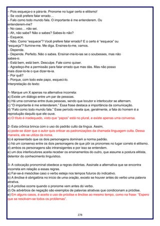 278
– Pois esqueça-o e pára-te. Pronome no lugar certo e elitismo!
– Se você prefere falar errado…
– Falo como todo mundo fala. O importante é me entenderem. Ou
entenderem-me?
– No caso… não sei.
– Ah, não sabe? Não o sabes? Sabes-lo não?
– Esquece.
– Não. Como “esquece”? Você prefere falar errado? E o certo é “esquece” ou
“esqueça”? Ilumine-me. Me diga. Ensines-lo-me, vamos.
– Depende.
– Depende. Perfeito. Não o sabes. Ensinar-me-lo-ias se o soubesses, mas não
sabes-o.
– Está bem, está bem. Desculpe. Fale como quiser.
– Agradeço-lhe a permissão para falar errado que mas dás. Mas não posso
mais dizer-lo-te o que dizer-te-ia.
– Por quê?
– Porque, com todo este papo, esqueci-lo.
Interpretação do texto:
1- Marque um X apenas na alternativa incorreta:
a) Existe um diálogo entre um par de pessoas.
b) Há uma conversa entre duas pessoas, sendo que locutor e interlocutor se alternam.
c) “O importante é me entenderem.” Essa frase destaca a importância da comunicação.
d) “Falo como todo mundo fala.” Esse período revela que, geralmente, a fala do homem é a
reprodução daquilo que ele ouve.
e) O título é inadequado, visto que “papos” está no plural, e existe apenas uma conversa.
2- Esta crônica brinca com o uso do padrão culto da língua. Assim,
a) pode-se dizer que o autor quis criticar as padronizações da chamada linguagem culta. Dessa
maneira, ele se utiliza da ironia.
b) é apresentado que os dois personagens dominam a norma padrão.
c) há um consenso entre os dois personagens de que pôr os pronomes no lugar correto é elitismo.
d) ambos os personagens são intransigentes e por isso se entendem.
e) um dos interlocutores aceita receber os ensinamentos do outro, que assume a postura elitista,
detentor do conhecimento linguístico.
3- A colocação pronominal obedece a regras distintas. Assinale a alternativa que se encontra
incorreta em relação a essas regras.
a) Far-se-á mesóclise caso o verbo esteja nos tempos futuros do indicativo.
b) A ênclise é obrigatória no início de uma oração, exceto se houver antes do verbo uma palavra
atrativa.
c) A próclise ocorre quando o pronome vem antes do verbo.
d) Os advérbios de negação são exemplos de palavras atrativas que condicionam a próclise.
e) Em alguns casos, é aceito o uso de próclise e ênclise ao mesmo tempo, como na frase: “Espero
que se resolvam-se todos os problemas”.
 
