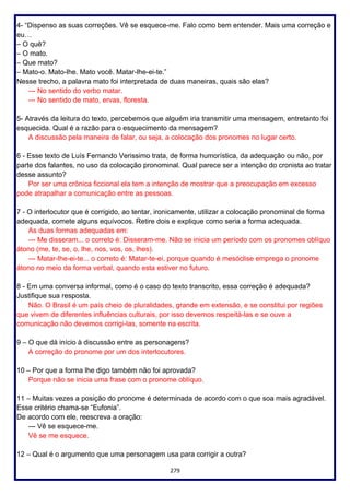 279
4- “Dispenso as suas correções. Vê se esquece-me. Falo como bem entender. Mais uma correção e
eu…
– O quê?
– O mato.
– Que mato?
– Mato-o. Mato-lhe. Mato você. Matar-lhe-ei-te.”
Nesse trecho, a palavra mato foi interpretada de duas maneiras, quais são elas?
--- No sentido do verbo matar.
--- No sentido de mato, ervas, floresta.
5- Através da leitura do texto, percebemos que alguém iria transmitir uma mensagem, entretanto foi
esquecida. Qual é a razão para o esquecimento da mensagem?
A discussão pela maneira de falar, ou seja, a colocação dos pronomes no lugar certo.
6 - Esse texto de Luís Fernando Verissimo trata, de forma humorística, da adequação ou não, por
parte dos falantes, no uso da colocação pronominal. Qual parece ser a intenção do cronista ao tratar
desse assunto?
Por ser uma crônica ficcional ela tem a intenção de mostrar que a preocupação em excesso
pode atrapalhar a comunicação entre as pessoas.
7 - O interlocutor que é corrigido, ao tentar, ironicamente, utilizar a colocação pronominal de forma
adequada, comete alguns equívocos. Retire dois e explique como seria a forma adequada.
As duas formas adequadas em:
--- Me disseram... o correto é: Disseram-me. Não se inicia um período com os pronomes oblíquo
átono (me, te, se, o, lhe, nos, vos, os, lhes).
--- Matar-lhe-ei-te... o correto é: Matar-te-ei, porque quando é mesóclise emprega o pronome
átono no meio da forma verbal, quando esta estiver no futuro.
8 - Em uma conversa informal, como é o caso do texto transcrito, essa correção é adequada?
Justifique sua resposta.
Não. O Brasil é um país cheio de pluralidades, grande em extensão, e se constitui por regiões
que vivem de diferentes influências culturais, por isso devemos respeitá-las e se ouve a
comunicação não devemos corrigi-las, somente na escrita.
9 – O que dá início à discussão entre as personagens?
A correção do pronome por um dos interlocutores.
10 – Por que a forma lhe digo também não foi aprovada?
Porque não se inicia uma frase com o pronome oblíquo.
11 – Muitas vezes a posição do pronome é determinada de acordo com o que soa mais agradável.
Esse critério chama-se “Eufonia”.
De acordo com ele, reescreva a oração:
--- Vê se esquece-me.
Vê se me esquece.
12 – Qual é o argumento que uma personagem usa para corrigir a outra?
 