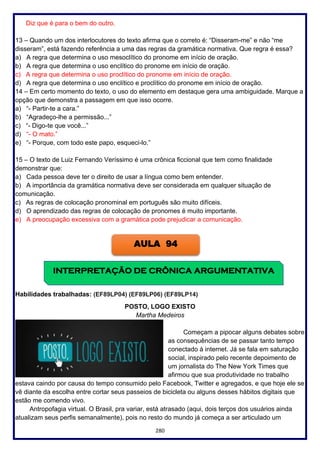 280
Diz que é para o bem do outro.
13 – Quando um dos interlocutores do texto afirma que o correto é: “Disseram-me” e não “me
disseram”, está fazendo referência a uma das regras da gramática normativa. Que regra é essa?
a) A regra que determina o uso mesoclítico do pronome em início de oração.
b) A regra que determina o uso enclítico do pronome em início de oração.
c) A regra que determina o uso proclítico do pronome em início de oração.
d) A regra que determina o uso enclítico e proclítico do pronome em início de oração.
14 – Em certo momento do texto, o uso do elemento em destaque gera uma ambiguidade. Marque a
opção que demonstra a passagem em que isso ocorre.
a) “- Partir-te a cara.”
b) “Agradeço-lhe a permissão...”
c) “- Digo-te que você...”
d) “- O mato.”
e) “- Porque, com todo este papo, esqueci-lo.”
15 – O texto de Luiz Fernando Veríssimo é uma crônica ficcional que tem como finalidade
demonstrar que:
a) Cada pessoa deve ter o direito de usar a língua como bem entender.
b) A importância da gramática normativa deve ser considerada em qualquer situação de
comunicação.
c) As regras de colocação pronominal em português são muito difíceis.
d) O aprendizado das regras de colocação de pronomes é muito importante.
e) A preocupação excessiva com a gramática pode prejudicar a comunicação.
Habilidades trabalhadas: (EF89LP04) (EF89LP06) (EF89LP14)
POSTO, LOGO EXISTO
Martha Medeiros
Começam a pipocar alguns debates sobre
as consequências de se passar tanto tempo
conectado à internet. Já se fala em saturação
social, inspirado pelo recente depoimento de
um jornalista do The New York Times que
afirmou que sua produtividade no trabalho
estava caindo por causa do tempo consumido pelo Facebook, Twitter e agregados, e que hoje ele se
vê diante da escolha entre cortar seus passeios de bicicleta ou alguns desses hábitos digitais que
estão me comendo vivo.
Antropofagia virtual. O Brasil, pra variar, está atrasado (aqui, dois terços dos usuários ainda
atualizam seus perfis semanalmente), pois no resto do mundo já começa a ser articulado um
AULA 94
INTERPRETAÇÃO DE CRÔNICA ARGUMENTATIVA
 