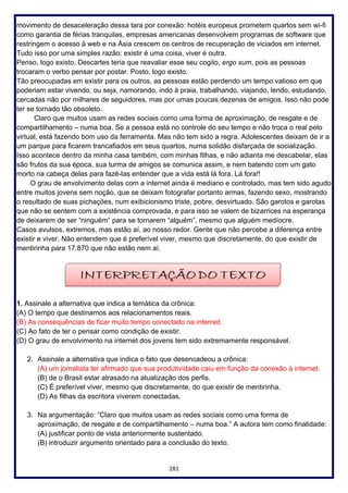 281
movimento de desaceleração dessa tara por conexão: hotéis europeus prometem quartos sem wi-fi
como garantia de férias tranquilas, empresas americanas desenvolvem programas de software que
restringem o acesso à web e na Ásia crescem os centros de recuperação de viciados em internet.
Tudo isso por uma simples razão: existir é uma coisa, viver é outra.
Penso, logo existo. Descartes teria que reavaliar esse seu cogito, ergo sum, pois as pessoas
trocaram o verbo pensar por postar. Posto, logo existo.
Tão preocupadas em existir para os outros, as pessoas estão perdendo um tempo valioso em que
poderiam estar vivendo, ou seja, namorando, indo à praia, trabalhando, viajando, lendo, estudando,
cercadas não por milhares de seguidores, mas por umas poucas dezenas de amigos. Isso não pode
ter se tornado tão obsoleto.
Claro que muitos usam as redes sociais como uma forma de aproximação, de resgate e de
compartilhamento – numa boa. Se a pessoa está no controle do seu tempo e não troca o real pelo
virtual, está fazendo bom uso da ferramenta. Mas não tem sido a regra. Adolescentes deixam de ir a
um parque para ficarem trancafiados em seus quartos, numa solidão disfarçada de socialização.
Isso acontece dentro da minha casa também, com minhas filhas, e não adianta me descabelar, elas
são frutos da sua época, sua turma de amigos se comunica assim, e nem batendo com um gato
morto na cabeça delas para fazê-las entender que a vida está lá fora. Lá fora!!
O grau de envolvimento delas com a internet ainda é mediano e controlado, mas tem sido agudo
entre muitos jovens sem noção, que se deixam fotografar portanto armas, fazendo sexo, mostrando
o resultado de suas pichações, num exibicionismo triste, pobre, desvirtuado. São garotos e garotas
que não se sentem com a existência comprovada, e para isso se valem de bizarrices na esperança
de deixarem de ser “ninguém” para se tornarem “alguém”, mesmo que alguém medíocre.
Casos avulsos, extremos, mas estão aí, ao nosso redor. Gente que não percebe a diferença entre
existir e viver. Não entendem que é preferível viver, mesmo que discretamente, do que existir de
mentirinha para 17.870 que não estão nem aí.
1. Assinale a alternativa que indica a temática da crônica:
(A) O tempo que destinamos aos relacionamentos reais.
(B) As consequências de ficar muito tempo conectado na internet.
(C) Ao fato de ter o pensar como condição de existir.
(D) O grau de envolvimento na internet dos jovens tem sido extremamente responsável.
2. Assinale a alternativa que indica o fato que desencadeou a crônica:
(A) um jornalista ter afirmado que sua produtividade caiu em função da conexão à internet.
(B) de o Brasil estar atrasado na atualização dos perfis.
(C) É preferível viver, mesmo que discretamente, do que existir de mentirinha.
(D) As filhas da escritora viverem conectadas.
3. Na argumentação: “Claro que muitos usam as redes sociais como uma forma de
aproximação, de resgate e de compartilhamento – numa boa.” A autora tem como finalidade:
(A) justificar ponto de vista anteriormente sustentado.
(B) introduzir argumento orientado para a conclusão do texto.
 