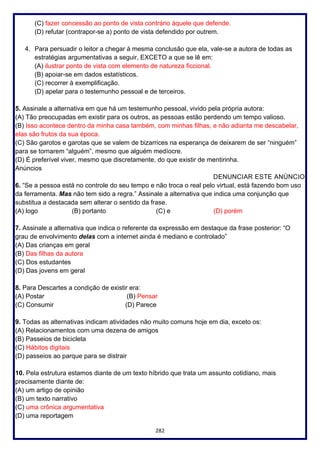 282
(C) fazer concessão ao ponto de vista contrário àquele que defende.
(D) refutar (contrapor-se a) ponto de vista defendido por outrem.
4. Para persuadir o leitor a chegar à mesma conclusão que ela, vale-se a autora de todas as
estratégias argumentativas a seguir, EXCETO a que se lê em:
(A) ilustrar ponto de vista com elemento de natureza ficcional.
(B) apoiar-se em dados estatísticos.
(C) recorrer à exemplificação.
(D) apelar para o testemunho pessoal e de terceiros.
5. Assinale a alternativa em que há um testemunho pessoal, vivido pela própria autora:
(A) Tão preocupadas em existir para os outros, as pessoas estão perdendo um tempo valioso.
(B) Isso acontece dentro da minha casa também, com minhas filhas, e não adianta me descabelar,
elas são frutos da sua época.
(C) São garotos e garotas que se valem de bizarrices na esperança de deixarem de ser “ninguém”
para se tornarem “alguém”, mesmo que alguém medíocre.
(D) É preferível viver, mesmo que discretamente, do que existir de mentirinha.
Anúncios
DENUNCIAR ESTE ANÚNCIO
6. “Se a pessoa está no controle do seu tempo e não troca o real pelo virtual, está fazendo bom uso
da ferramenta. Mas não tem sido a regra.” Assinale a alternativa que indica uma conjunção que
substitua a destacada sem alterar o sentido da frase.
(A) logo (B) portanto (C) e (D) porém
7. Assinale a alternativa que indica o referente da expressão em destaque da frase posterior: “O
grau de envolvimento delas com a internet ainda é mediano e controlado”
(A) Das crianças em geral
(B) Das filhas da autora
(C) Dos estudantes
(D) Das jovens em geral
8. Para Descartes a condição de existir era:
(A) Postar (B) Pensar
(C) Consumir (D) Parece
9. Todas as alternativas indicam atividades não muito comuns hoje em dia, exceto os:
(A) Relacionamentos com uma dezena de amigos
(B) Passeios de bicicleta
(C) Hábitos digitais
(D) passeios ao parque para se distrair
10. Pela estrutura estamos diante de um texto híbrido que trata um assunto cotidiano, mais
precisamente diante de:
(A) um artigo de opinião
(B) um texto narrativo
(C) uma crônica argumentativa
(D) uma reportagem
 