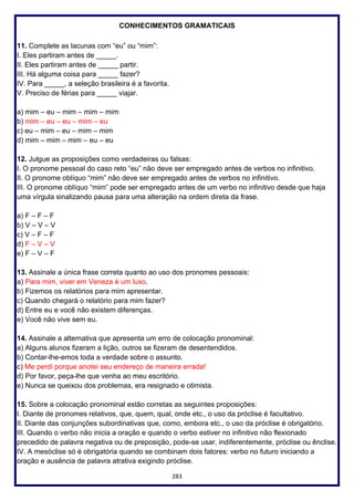 283
CONHECIMENTOS GRAMATICAIS
11. Complete as lacunas com “eu” ou “mim”:
I. Eles partiram antes de _____.
II. Eles partiram antes de _____ partir.
III. Há alguma coisa para _____ fazer?
IV. Para _____, a seleção brasileira é a favorita.
V. Preciso de férias para _____ viajar.
a) mim – eu – mim – mim – mim
b) mim – eu – eu – mim – eu
c) eu – mim – eu – mim – mim
d) mim – mim – mim – eu – eu
12. Julgue as proposições como verdadeiras ou falsas:
I. O pronome pessoal do caso reto “eu” não deve ser empregado antes de verbos no infinitivo.
II. O pronome oblíquo “mim” não deve ser empregado antes de verbos no infinitivo.
III. O pronome oblíquo “mim” pode ser empregado antes de um verbo no infinitivo desde que haja
uma vírgula sinalizando pausa para uma alteração na ordem direta da frase.
a) F – F – F
b) V – V – V
c) V – F – F
d) F – V – V
e) F – V – F
13. Assinale a única frase correta quanto ao uso dos pronomes pessoais:
a) Para mim, viver em Veneza é um luxo.
b) Fizemos os relatórios para mim apresentar.
c) Quando chegará o relatório para mim fazer?
d) Entre eu e você não existem diferenças.
e) Você não vive sem eu.
14. Assinale a alternativa que apresenta um erro de colocação pronominal:
a) Alguns alunos fizeram a lição, outros se fizeram de desentendidos.
b) Contar-lhe-emos toda a verdade sobre o assunto.
c) Me perdi porque anotei seu endereço de maneira errada!
d) Por favor, peça-lhe que venha ao meu escritório.
e) Nunca se queixou dos problemas, era resignado e otimista.
15. Sobre a colocação pronominal estão corretas as seguintes proposições:
I. Diante de pronomes relativos, que, quem, qual, onde etc., o uso da próclise é facultativo.
II. Diante das conjunções subordinativas que, como, embora etc., o uso da próclise é obrigatório.
III. Quando o verbo não inicia a oração e quando o verbo estiver no infinitivo não flexionado
precedido de palavra negativa ou de preposição, pode-se usar, indiferentemente, próclise ou ênclise.
IV. A mesóclise só é obrigatória quando se combinam dois fatores: verbo no futuro iniciando a
oração e ausência de palavra atrativa exigindo próclise.
 