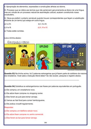 286
II. Apropriação de elementos, expressões e construções alheias ao idioma.
III. Processo que se refere aos termos que não pertencem genuinamente ao léxico de uma língua,
mas em virtude de um processo natural de assimilação cultural, acabam constituindo nosso
vocabulário.
IV. Deve-se preferir o próprio vernáculo quando houver correspondentes que façam a substituição
eficiente de um termo que esteja em outra língua.
a) I e IV. b) I, II e III.
c) II e III. d) II, III e IV.
e) Todas estão corretas.
Leia a tirinha abaixo:
Questão 03) Na tirinha acima, há 3 palavras estrangeiras que já fazem parte do cotidiano da maioria
dos brasileiros. Você sabe a tradução literal delas? Se não souber, pesquise e registre abaixo.
_________________________________________________________________________
Questão 04) Substitua os estrangeirismos nas frases por palavras equivalentes em português.
a) Ele comprou um smartphone novo.
b) Ela adora fazer compras no shopping center.
c) Eles foram ao pub para tomar cerveja.
d) Vamos ao fast food para comer hambúrgueres.
e) Ele pratica crossfit regularmente.
Respostas:
a) Ele comprou um telefone celular novo.
b) Ela adora fazer compras no centro comercial.
c) Eles foram ao bar para tomar cerveja.
 