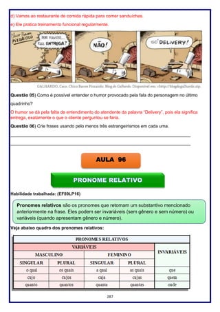 287
d) Vamos ao restaurante de comida rápida para comer sanduíches.
e) Ele pratica treinamento funcional regularmente.
Questão 05) Como é possível entender o humor provocado pela fala do personagem no último
quadrinho?
O humor se dá pela falta de entendimento do atendente da palavra “Delivery”, pois ela significa
entrega, exatamente o que o cliente perguntou se faria.
Questão 06) Crie frases usando pelo menos três estrangeirismos em cada uma.
_________________________________________________________________________
_________________________________________________________________________
Habilidade trabalhada: (EF89LP16)
Veja abaixo quadro dos pronomes relativos:
AULA 96
Pronomes relativos são os pronomes que retomam um substantivo mencionado
anteriormente na frase. Eles podem ser invariáveis (sem gênero e sem número) ou
variáveis (quando apresentam gênero e número).
 