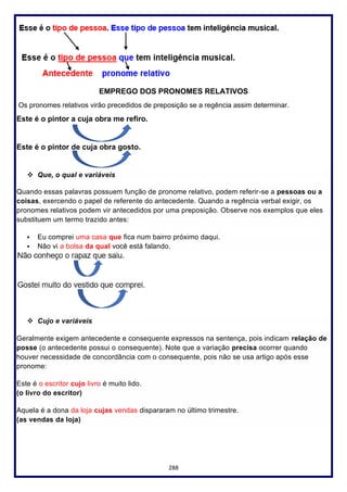 288
EMPREGO DOS PRONOMES RELATIVOS
Os pronomes relativos virão precedidos de preposição se a regência assim determinar.
Este é o pintor a cuja obra me refiro.
Este é o pintor de cuja obra gosto.
❖ Que, o qual e variáveis
Quando essas palavras possuem função de pronome relativo, podem referir-se a pessoas ou a
coisas, exercendo o papel de referente do antecedente. Quando a regência verbal exigir, os
pronomes relativos podem vir antecedidos por uma preposição. Observe nos exemplos que eles
substituem um termo trazido antes:
▪ Eu comprei uma casa que fica num bairro próximo daqui.
▪ Não vi a bolsa da qual você está falando.
❖ Cujo e variáveis
Geralmente exigem antecedente e consequente expressos na sentença, pois indicam relação de
posse (o antecedente possui o consequente). Note que a variação precisa ocorrer quando
houver necessidade de concordância com o consequente, pois não se usa artigo após esse
pronome:
Este é o escritor cujo livro é muito lido.
(o livro do escritor)
Aquela é a dona da loja cujas vendas dispararam no último trimestre.
(as vendas da loja)
 