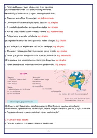 29
e) Foram publicadas novas edições dos livros clássicos.
f) É interessante que se faça exercícios regularmente.
02) Identifique e classifique o sujeito das seguintes frases:
a) Disseram que o filme é imperdível. suj. indeterminado
b) Choveram críticas em relação àquela decisão. suj. simples
c) O resultado das eleições surpreendeu a todos. suj. simples
d) Não se sabe ao certo quem cometeu o crime. suj. indeterminado
e) Foi aprovada a nova lei trabalhista. suj. simples
f) É imprescindível que se tenha paciência nessa situação. suj. simples
g) Sua atuação foi a responsável pela vitória da equipe. suj. simples
h) Chegaram várias propostas interessantes para o projeto. suj. simples
i) Temos que garantir a segurança dos nossos funcionários. suj. desinencial
j) É importante que se respeitem as diferenças de opinião. suj. simples
k) Foram entregues os relatórios solicitados pela diretoria. suj. simples
03) Observe as três primeiras estrofes do poema. Elas têm uma estrutura semelhante:
primeiramente, apresenta-se o local da ação, depois o sujeito da ação e, por fim, a ação praticada.
a) Que verso de cada uma das estrofes indica o local da ação?
________________________________________________________________________________
O 1º verso de cada estrofe.
b) Qual é o sujeito da oração em cada uma das estrofes?
________________________________________________________________________________
 