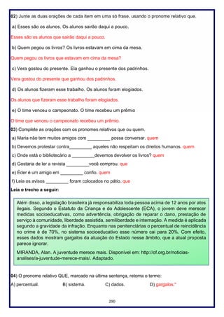 290
02) Junte as duas orações de cada item em uma só frase, usando o pronome relativo que.
a) Esses são os alunos. Os alunos sairão daqui a pouco.
Esses são os alunos que sairão daqui a pouco.
b) Quem pegou os livros? Os livros estavam em cima da mesa.
Quem pegou os livros que estavam em cima da mesa?
c) Vera gostou do presente. Ela ganhou o presente dos padrinhos.
Vera gostou do presente que ganhou dos padrinhos.
d) Os alunos fizeram esse trabalho. Os alunos foram elogiados.
Os alunos que fizeram esse trabalho foram elogiados.
e) O time venceu o campeonato. O time recebeu um prêmio
O time que venceu o campeonato recebeu um prêmio.
03) Complete as orações com os pronomes relativos que ou quem.
a) Maria não tem muitos amigos com _________ possa conversar. quem
b) Devemos protestar contra_________ aqueles não respeitam os direitos humanos. quem
c) Onde está o bibliotecário a _________devemos devolver os livros? quem
d) Gostaria de ler a revista _________você comprou. que
e) Éder é um amigo em _________ confio. quem
f) Leia os avisos _________ foram colocados no pátio. que
Leia o trecho a seguir:
04) O pronome relativo QUE, marcado na última sentença, retoma o termo:
A) percentual. B) sistema. C) dados. D) gargalos."
Além disso, a legislação brasileira já responsabiliza toda pessoa acima de 12 anos por atos
ilegais. Segundo o Estatuto da Criança e do Adolescente (ECA), o jovem deve merecer
medidas socioeducativas, como advertência, obrigação de reparar o dano, prestação de
serviço à comunidade, liberdade assistida, semiliberdade e internação. A medida é aplicada
segundo a gravidade da infração. Enquanto nas penitenciárias o percentual de reincidência
no crime é de 70%, no sistema socioeducativo esse número cai para 20%. Com efeito,
esses dados mostram gargalos da atuação do Estado nesse âmbito, que a atual proposta
parece ignorar.
MIRANDA, Alan. A juventude merece mais. Disponível em: http://of.org.br/noticias-
analises/a-juventude-merece-mais/. Adaptado.
 