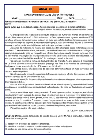 292
AVALIAÇÃO BIMESTRAL DE LÍNGUA PORTUGUESA
NOME: __________________________________ SÉRIE: ____ DATA: ___/___/___
Habilidades trabalhadas: (EF67LP28) (EF89LP33A) (EF69LP53) (EF89LP27)
TEXTO I
Como evitar que motoristas bêbados fiquem impunes e continuem a matar no trânsito
Rodrigo Cardoso, Paula Rocha, Michel Alecrim e Luciani Gomes
O Brasil possui uma legislação que dificulta a redução do número de mortes em acidentes de
trânsito. Nem mesmo a Lei n.º 11.705, a chamada Lei Seca, que entrou em vigor em meados de 2008
para frear o ímpeto de brasileiros que insistem em guiar sob o efeito do álcool, tem conseguido conter
o avanço desse tipo de tragédia. É fácil identificar o porquê. Está disseminado no país o sentimento
de que é possível combinar a bebida com a direção sem que haja punição.
As garras do Judiciário, na maioria dos casos, não têm alcançado esses motoristas porque a
lei é falha. O exame do bafômetro, necessário para que se detecte a quantidade de álcool ingerida
passível de penalidade, pode ser recusado pelo infrator. Sem o teste, não há como se punir com rigor.
Há pelo menos 170 projetos de lei propondo alterações na Lei Seca na Câmara dos Deputados. “Do
jeito que está, não existe Lei Seca no País”, diz o advogado Maurício Januzzi.
Os números mostram a ineficácia do atual Código de Trânsito. No ano seguinte à implantação
da Lei Seca, quando a fiscalização marcava presença nas ruas e os veículos de comunicação a
divulgavam, houve uma redução de 1,8% nas mortes de trânsito.
Nos últimos meses, uma sequência de acidentes com vítimas fatais em ruas e avenidas tem
chocado a opinião pública.
Na última década, enquanto nos países da Europa as mortes no trânsito decresceram em 41%,
no Brasil verificou-se um crescimento de 40%.
Aumentar a punição de quem dirige embriagado é um dos caminhos para inibir as pessoas de
dirigir depois de beber.
Um dos maiores problemas da eficácia da Lei Seca é a fiscalização. O jurista Luiz Flávio Gomes
acredita que o controle tem que ser implacável. “A fiscalização não pode ser flexibilizada, afrouxada”,
afirma.
Mostrar o caminho e reger o comportamento. É assim que campanhas de segurança no trânsito
mundo afora tiveram sucesso. Se educar deve vir primeiro do que a repressão, rever socialmente o
conceito que temos sobre o álcool, porém, não é fácil. O uso da bebida alcoólica está culturalmente
presente na vida do brasileiro. É uma das poucas drogas consumidas – por ser lícita – com a família
reunida. O álcool ganha poder de sedução por meio de propagandas direcionadas ao público jovem
que o associa a situações de poder, conquista, de belas companhias, velocidade.
Para dirigir, porém, não se deve beber.
(ISTOÉ, nov. 2011. Adaptado)
QUESTÃO 01) Os autores do texto são de opinião de que a Lei n.º 11.705, a chamada Lei Seca, foi
criada com a intenção de:
(A) acabar com a vontade de beber dos brasileiros.
(B) identificar o motivo por que os brasileiros começam a beber muito jovens.
(C) acabar, de vez, com a venda de bebida alcoólica.
AULA 98
 
