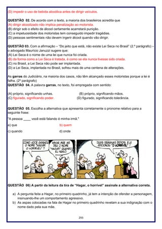 293
(D) impedir o uso de bebida alcoólica antes de dirigir veículos.
QUESTÃO 02. De acordo com o texto, a maioria dos brasileiros acredita que
(A) dirigir alcoolizado não implica penalização ao motorista.
(B) dirigir sob o efeito de álcool certamente acarretará punição.
(C) a impetuosidade dos motoristas tem conseguido impedir tragédias.
(D) pessoas sentimentais não devem ingerir álcool quando vão dirigir.
QUESTÃO 03. Com a afirmação – “Do jeito que está, não existe Lei Seca no Brasil” (2.º parágrafo) –
o advogado Maurício Januzzi sugere que:
(A) Lei Seca é o nome de uma lei que nunca foi criada.
(B) da forma como a Lei Seca é tratada, é como se ela nunca tivesse sido criada.
(C) no Brasil, a Lei Seca não pode ser implantada.
(D) a Lei Seca, implantada no Brasil, sofreu mais de uma centena de alterações.
As garras do Judiciário, na maioria dos casos, não têm alcançado esses motoristas porque a lei é
falha. (2º parágrafo)
QUESTÃO 04. A palavra garras, no texto, foi empregada com sentido:
(A) próprio, significando unhas. (B) próprio, significando mãos.
(C) figurado, significando poder. (D) figurado, significando tolerância.
QUESTÃO 05. Escolha a alternativa que apresenta corretamente o pronome relativo para a
seguinte frase:
"A pessoa ____ você está falando é minha irmã."
a) que b) quem
c) quando d) onde
QUESTÃO 06) A partir da leitura da tira de “Hagar, o horrível” assinale a alternativa correta.
a) A pergunta feita a Hagar, no primeiro quadrinho, já tem a intenção de ofender a personagem,
insinuando-lhe um comportamento agressivo.
b) As aspas colocadas na fala de Hagar no primeiro quadrinho revelam a sua indignação com o
nome dado pela sua mãe.
 