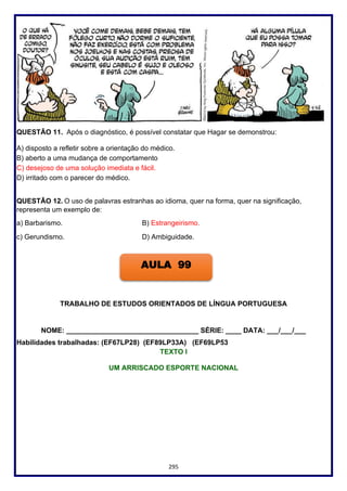 295
QUESTÃO 11. Após o diagnóstico, é possível constatar que Hagar se demonstrou:
A) disposto a refletir sobre a orientação do médico.
B) aberto a uma mudança de comportamento
C) desejoso de uma solução imediata e fácil.
D) irritado com o parecer do médico.
QUESTÃO 12. O uso de palavras estranhas ao idioma, quer na forma, quer na significação,
representa um exemplo de:
a) Barbarismo. B) Estrangeirismo.
c) Gerundismo. D) Ambiguidade.
TRABALHO DE ESTUDOS ORIENTADOS DE LÍNGUA PORTUGUESA
NOME: __________________________________ SÉRIE: ____ DATA: ___/___/___
Habilidades trabalhadas: (EF67LP28) (EF89LP33A) (EF69LP53
TEXTO I
UM ARRISCADO ESPORTE NACIONAL
AULA 99
 