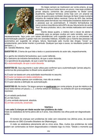 296
Os leigos sempre se medicaram por conta própria, já que
de médico e de louco todos temos um pouco, mas esse problema
jamais adquiriu contornos tão preocupantes no Brasil como
atualmente. Qualquer farmácia conta hoje com um arsenal de
armas de guerra para combater doenças de fazer inveja à própria
indústria de material bélico nacional. Cerca de 40% das vendas
realizadas pelas farmácias nas metrópoles brasileiras destinam-se
a pessoas que se automedicam. A indústria farmacêutica de
menor porte e importância retira 80% de seu faturamento da venda
“livre” de seus produtos, isto é, das vendas realizadas sem receita
médica.
Diante desse quadro, o médico tem o dever de alertar a
população para os perigos ocultos em cada remédio, sem que,
necessariamente, faça junto com essas advertências uma sugestão para que os entusiastas da
automedicação passem a gastar mais em consultas médicas. Acredito que a maioria das pessoas se
automedica por sugestão de amigos, leitura, fascinação pelo mundo das drogas “novas” ou,
simplesmente, para tentar manter a juventude. Qualquer que seja a causa, os resultados podem ser
danosos (...).
(Dr. Geraldo Medeiros, Veja)
QUESTÃO 01. O tema de que trata o texto e o posicionamento do autor são, respectivamente,
A) o ganho da indústria farmacêutica, que o autor defende.
B) o belicismo da indústria farmacêutica, de que o autor discorda.
C) a ignorância da população, de que o autor faz apologia.
D) a automedicação, de que o autor discorda.
QUESTÃO 02. Que argumento o autor utiliza para confirmar que a automedicação “jamais adquiriu
contornos tão preocupantes no Brasil como atualmente”?
A) O autor se baseia em uma autoridade reconhecida no assunto.
B) O autor se baseia em dados estatísticos.
C) O autor trabalha apenas com evidências, mas não as analisa.
D) O autor aborda a definição de automedicação.
QUESTÃO 03. No trecho “Os leigos sempre se medicaram por conta própria, já que de médico e de
louco todos temos um pouco, (...)”, a forma verbal em destaque, no contexto em que se empregada,
expressa:
A) um estado perdurável.
B) um fato futuro.
C) uma verdade atemporal, absoluta.
D) um fato concluído, encerrado
TEXTO II
1 em cada 5 crianças em idade escolar tem problema de visão
Visão se estabelece de forma plena até os 5 anos, mas distúrbio nos olhos pode ser diagnosticado
antes
O número de crianças com problemas de visão vem crescendo nos últimos anos, de acordo
com estudos do CBO (Conselho Brasileiro de Oftalmologia).
A visão se estabelece plenamente até os cinco anos. Mas, muitos dos problemas de visão
podem ser contornados se forem diagnosticados e tratados logo no início. "Desde o momento que
 