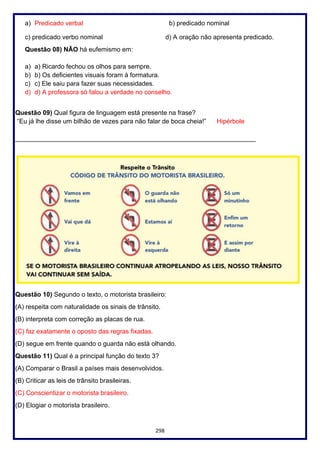 298
a) Predicado verbal b) predicado nominal
c) predicado verbo nominal d) A oração não apresenta predicado.
Questão 08) NÃO há eufemismo em:
a) a) Ricardo fechou os olhos para sempre.
b) b) Os deficientes visuais foram à formatura.
c) c) Ele saiu para fazer suas necessidades.
d) d) A professora só falou a verdade no conselho.
Questão 09) Qual figura de linguagem está presente na frase?
“Eu já lhe disse um bilhão de vezes para não falar de boca cheia!” Hipérbole
___________________________________________________________________
Questão 10) Segundo o texto, o motorista brasileiro:
(A) respeita com naturalidade os sinais de trânsito.
(B) interpreta com correção as placas de rua.
(C) faz exatamente o oposto das regras fixadas.
(D) segue em frente quando o guarda não está olhando.
Questão 11) Qual é a principal função do texto 3?
(A) Comparar o Brasil a países mais desenvolvidos.
(B) Criticar as leis de trânsito brasileiras.
(C) Conscientizar o motorista brasileiro.
(D) Elogiar o motorista brasileiro.
 