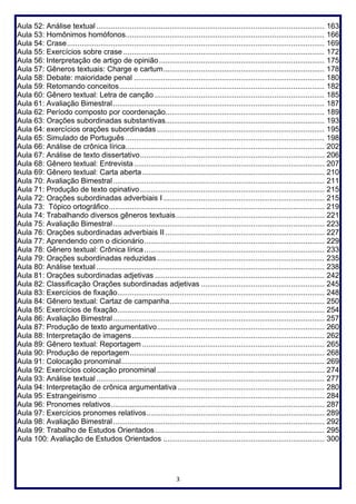 3
Aula 52: Análise textual ............................................................................................................. 163
Aula 53: Homônimos homófonos............................................................................................... 166
Aula 54: Crase........................................................................................................................... 169
Aula 55: Exercícios sobre crase ................................................................................................ 172
Aula 56: Interpretação de artigo de opinião............................................................................... 175
Aula 57: Gêneros textuais: Charge e cartum............................................................................. 178
Aula 58: Debate: maioridade penal ........................................................................................... 180
Aula 59: Retomando conceitos.................................................................................................. 182
Aula 60: Gênero textual: Letra de canção ................................................................................. 185
Aula 61: Avaliação Bimestral..................................................................................................... 187
Aula 62: Período composto por coordenação............................................................................ 189
Aula 63: Orações subordinadas substantivas............................................................................ 193
Aula 64: exercícios orações subordinadas ................................................................................ 195
Aula 65: Simulado de Português ............................................................................................... 198
Aula 66: Análise de crônica lírica............................................................................................... 202
Aula 67: Análise de texto dissertativo........................................................................................ 206
Aula 68: Gênero textual: Entrevista........................................................................................... 207
Aula 69: Gênero textual: Carta aberta....................................................................................... 210
Aula 70: Avaliação Bimestral..................................................................................................... 211
Aula 71: Produção de texto opinativo........................................................................................ 215
Aula 72: Orações subordinadas adverbiais I ............................................................................. 215
Aula 73: Tópico ortográfico....................................................................................................... 219
Aula 74: Trabalhando diversos gêneros textuais....................................................................... 221
Aula 75: Avaliação Bimestral..................................................................................................... 223
Aula 76: Orações subordinadas adverbiais II ............................................................................ 227
Aula 77: Aprendendo com o dicionário...................................................................................... 229
Aula 78: Gênero textual: Crônica lírica ...................................................................................... 233
Aula 79: Orações subordinadas reduzidas................................................................................ 235
Aula 80: Análise textual ............................................................................................................. 238
Aula 81: Orações subordinadas adjetivas ................................................................................. 242
Aula 82: Classificação Orações subordinadas adjetivas ........................................................... 245
Aula 83: Exercícios de fixação................................................................................................... 248
Aula 84: Gênero textual: Cartaz de campanha.......................................................................... 250
Aula 85: Exercícios de fixação................................................................................................... 254
Aula 86: Avaliação Bimestral..................................................................................................... 257
Aula 87: Produção de texto argumentativo................................................................................ 260
Aula 88: Interpretação de imagens............................................................................................ 262
Aula 89: Gênero textual: Reportagem ....................................................................................... 265
Aula 90: Produção de reportagem............................................................................................. 268
Aula 91: Colocação pronominal................................................................................................. 269
Aula 92: Exercícios colocação pronominal ................................................................................ 274
Aula 93: Análise textual ............................................................................................................. 277
Aula 94: Interpretação de crônica argumentativa ...................................................................... 280
Aula 95: Estrangeirismo ............................................................................................................ 284
Aula 96: Pronomes relativos...................................................................................................... 287
Aula 97: Exercícios pronomes relativos..................................................................................... 289
Aula 98: Avaliação Bimestral..................................................................................................... 292
Aula 99: Trabalho de Estudos Orientados................................................................................. 295
Aula 100: Avaliação de Estudos Orientados ............................................................................. 300
 