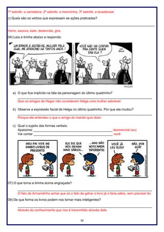 30
1ª estrofe: a varredeira; 2ª estrofe: a menininha; 3ª estrofe: a lavadeiraar
c) Quais são os verbos que expressam as ações praticadas?
________________________________________________________________________________
Varre, escova, bate, desenrola, gira.
04) Leia a tirinha abaixo e responda:
a) O que fica implícito na fala da personagem do último quadrinho?
_________________________________________________________________________
Que os amigos de Hagar não consideram Helga uma mulher adorável.
b) Observe a expressão facial de Helga no último quadrinho. Por que ela mudou?
_________________________________________________________________________
Porque ela entendeu o que o amigo do marido quis dizer.
c) Qual o sujeito das formas verbais:
Apaixonei ___________________________________________ desinencial (eu)
Vai contar ___________________________________________ você
i
07) O que torna a tirinha acima engraçada?
_________________________________________________________________________
O fato de Armandinho achar que só o fato de gahar o livro já o faria sábio, sem precisar ler.
08) De que forma os livros podem nos tornar mais inteligentes?
_________________________________________________________________________
Através do conhecimento que nos é transmitido através dele.
 