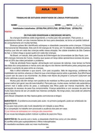 300
TRABALHO DE ESTUDOS ORIENTADOS DE LÍNGUA PORTUGUESA
NOME: __________________________________ SÉRIE: ____ DATA: ___/___/___
Habilidades trabalhadas: (EF69LP04) (EF67LP28) (EF89LP33A) (EF69LP53
TEXTO I
OS PAIS NÃO ENXERGAM A OBESIDADE INFANTIL
As crianças brasileiras estão engordando, e muitos pais não percebem. Para piorar, o
sedentarismo infantil, um dos maiores fatores de risco para obesidade, se torna um padrão habitual
de comportamento em muitas famílias.
Diversos países têm identificado sobrepeso e obesidade crescentes entre crianças. O Estudo
Internacional de Obesidade, feito com 6 mil crianças de 10 anos, em 12 cidades de diferentes países,
mostrou que três em cada dez crianças estão nessa situação. Na cidade brasileira de São Caetano
do Sul, o índice chega a quase quatro em cada dez crianças.
No Brasil, um estudo, feito pela Escola de Enfermagem da Universidade de São Paulo, com
400 crianças menores de 3 anos, mostrou que quase um terço delas apresentava excesso de peso,
mas só 20% das mães percebiam o problema.
Falta de atividade física regular, alimentação com excesso de calorias, mais tempo na frente
das telas dos computadores e menos sono são alguns dos fatores identificados pelas pesquisas para
explicar o aumento de peso entre as crianças.
Não é difícil entender o que ocorre. Com pais ocupados, falta de segurança, problemas de
mobilidade nos centros urbanos e o fascínio que a tecnologia exerce sobre a garotada, fica difícil fazer
o jovem sair de casa e se movimentar. As dietas mais fáceis de preparar e consumir costumam ser
muito calóricas e pouco saudáveis.
Muitos pais não têm tempo nem paciência de mobilizar os filhos para atividades físicas e para
comer melhor (em geral, isso dá mais trabalho). Para pais que, muitas vezes, também são sedentários,
comem mal e estão acima do peso, o sobrepeso dos filhos pode ser menos importante. Até a
percepção do excesso de peso fica comprometida. Criança sedentária e com excesso de peso tem
muito mais chance de ser um adulto nas mesmas condições. No longo prazo, isso pode ser péssimo
para a saúde.
Jairo Bouer (Adaptado de http://epoca.globo.com/colunas-e-blogs/)
QUESTÃO 01. O problema anunciado pelo autor, no primeiro parágrafo, pode ser sintetizado da
seguinte forma:
A) os pais mais jovens são muito desatentos em relação a seus filhos.
B) a competição no trabalho tem provocado a ausência dos pais em casa.
C) os índices de sobrepeso em crianças são crescentes.
D) as novas tecnologias podem motivar a prática de exercício físico.
QUESTÃO 02. De acordo com o texto, a obesidade infantil traz como um dos efeitos
A) conflito entre pais superprotetores e filhos indisciplinados.
B) resultados escolares cada vez mais insuficientes.
AULA 100
 