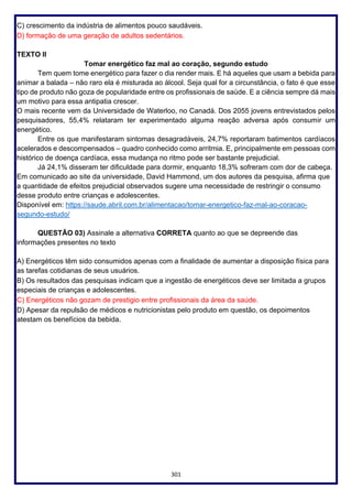 301
C) crescimento da indústria de alimentos pouco saudáveis.
D) formação de uma geração de adultos sedentários.
TEXTO II
Tomar energético faz mal ao coração, segundo estudo
Tem quem tome energético para fazer o dia render mais. E há aqueles que usam a bebida para
animar a balada – não raro ela é misturada ao álcool. Seja qual for a circunstância, o fato é que esse
tipo de produto não goza de popularidade entre os profissionais de saúde. E a ciência sempre dá mais
um motivo para essa antipatia crescer.
O mais recente vem da Universidade de Waterloo, no Canadá. Dos 2055 jovens entrevistados pelos
pesquisadores, 55,4% relataram ter experimentado alguma reação adversa após consumir um
energético.
Entre os que manifestaram sintomas desagradáveis, 24,7% reportaram batimentos cardíacos
acelerados e descompensados – quadro conhecido como arritmia. E, principalmente em pessoas com
histórico de doença cardíaca, essa mudança no ritmo pode ser bastante prejudicial.
Já 24,1% disseram ter dificuldade para dormir, enquanto 18,3% sofreram com dor de cabeça.
Em comunicado ao site da universidade, David Hammond, um dos autores da pesquisa, afirma que
a quantidade de efeitos prejudicial observados sugere uma necessidade de restringir o consumo
desse produto entre crianças e adolescentes.
Disponível em: https://saude.abril.com.br/alimentacao/tomar-energetico-faz-mal-ao-coracao-
segundo-estudo/
QUESTÃO 03) Assinale a alternativa CORRETA quanto ao que se depreende das
informações presentes no texto
A) Energéticos têm sido consumidos apenas com a finalidade de aumentar a disposição física para
as tarefas cotidianas de seus usuários.
B) Os resultados das pesquisas indicam que a ingestão de energéticos deve ser limitada a grupos
especiais de crianças e adolescentes.
C) Energéticos não gozam de prestigio entre profissionais da área da saúde.
D) Apesar da repulsão de médicos e nutricionistas pelo produto em questão, os depoimentos
atestam os benefícios da bebida.
 