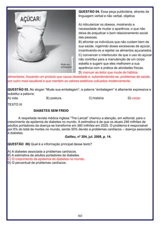 302
QUESTÃO 04. Essa peça publicitária, através da
linguagem verbal e não verbal, objetiva
A) ridicularizar os obesos, mostrando a
necessidade de mudar a aparência, o que não
deixa de prejudicar o bom relacionamento social
das pessoas.
B) afrontar os indivíduos que não cuidam bem de
sua saúde, ingerindo doses excessivas de açúcar,
incentivando-os a rejeitar os alimentos açucarados.
C) convencer o interlocutor de que o uso do açúcar
não contribui para a manutenção de um corpo
esbelto e sugerir que eles melhorem a sua
aparência com a prática de atividades físicas.
D) insinuar ao leitor que mude de hábitos
alimentares, trocando um produto que causa obesidade e, subentendendo-se, problemas de saúde,
por outro mais saudável e que mantém os valores estéticos cultuados modernamente.
QUESTÃO 05. No slogan “Mude sua embalagem”, a palavra “embalagem” é altamente expressiva e
substitui a palavra:
A) vida. B) postura. C) história D) corpo
TEXTO III
DIABETES SEM FREIO
A respeitada revista médica inglesa “The Lancet” chamou a atenção, em editorial, para o
crescimento da epidemia de diabetes no mundo. A estimativa é de que os atuais 246 milhões de
adultos portadores da doença se transforme em 380 milhões em 2025. O problema é responsável
por 6% do total de mortes no mundo, sendo 50% devido a problemas cardíacos – doença associada
à diabetes.
Galileu, nº 204, jul. 2008, p. 14.
QUESTÃO 06) Qual é a informação principal desse texto?
A) A diabetes associada a problemas cardíacos.
B) A estimativa de adultos portadores de diabetes.
C) O crescimento da epidemia de diabetes no mundo.
D) O percentual de problemas cardíacos.
 