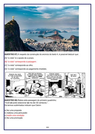 303
QUESTÃO 07) A respeito da construção do anúncio do texto 4, é possível deduzir que:
(A) “a vista” é o oposto de a prazo.
(B) “a vista” corresponde à paisagem.
(C) “a vista” corresponde ao olho.
(D) “a vista” corresponde ao pagamento imediato.
QUESTÃO 08) Releia esta passagem do primeiro quadrinho:
“Você só pode estacionar se me der 50 centavos.”.
Os termos sublinhados indicam que Calvin:
a) fez uma proposta
b) realizou uma persuasão
c) impôs uma condição
d) fez uma promoção
 