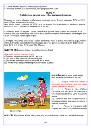 305
c – Jaime trabalha depressa, contudo produz pouco.
d – Os cães mordem, não por maldade, mas por precisarem viver.
TEXTO IV
Analfabetismo cai, mas ainda reflete desigualdade regional
De pouco em pouco, a taxa de analfabetismo continua a cair no Brasil, e passou de 8,5% em 2013
para 8,1% no ano passado. A queda
vem sendo quase constante de 2001 para cá, embora tenha permanecido no mesmo patamar
entre 2011 e 2013 (quando oscilou entre 8,4% e 8,5%).
A diferença entre as regiões, porém, permanece gritante neste quesito. Enquanto no Sul e
Sudeste a taxa de analfabetos é de 4,4% e 4,6%, respectivamente, no Nordeste a percentagem é de
16,6%, de longe a pior situação no país.
A medição é feita entre pessoas de 15 anos de idade ou mais, e, quanto mais velho o grupo, maior o
índice. Entretanto, o analfabetismo ainda assola as novas gerações, afetando 0,9% de jovens na
faixa de 15 a 19 anos e 1,4% na de 20 a 24 anos.
QUESTÃO 13) Segundo o texto , o analfabetismo no Brasil:
(A) é maior na faixa dos mais idosos;
(B) diminui progressivamente de 2001 até hoje;
(C) mostra índices idênticos nas várias regiões;
(D) tornou-se inexistente entre os menores de 15 anos;
(E) reflete ampla desigualdade regional entre Sul e Sudeste.
QUESTÃO 14) Por que a Mônica olha
para a mãe reprovando sua atitude?
a) ( ) Porque a mãe está usando a
mangueira para molhar a rua e isso causa
grande desperdício de água.
b) ( ) Porque a mãe chateou
Cebolinha, que não gosta de se molhar e
ficou muito assustado ao ver a mangueira
aberta.
c)( ) Porque a mãe dela não percebe que a
limpeza da calçada é dever da prefeitura, e
não dos moradores.
d) ( ) Porque a mangueira está
furada e isso causa um grande desperdício
de água limpa.
QUESTÃO 15) b) Sobre a frase “Mangueira para limpar calçada é furada”, é possível afirmar que:
 