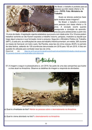 32
No Brasil, o trabalho é proibido para as
pessoas que têm idade inferior a 16
anos - FOTO: Foto: Ministério do
Trabalho.
Quais as leituras podemos fazer
após analisar essas imagens?
No Brasil, o trabalho é proibido
para pessoas com idade inferior a 16
anos. A exceção ocorre quando
assegurada a condição de aprendiz,
prevista para adolescentes a partir dos
14 anos de idade. A legislação vigente estabelece que jovens com idade entre 16 e 18 anos podem
trabalhar somente se não ficarem expostos a trabalho noturno, perigoso, insalubre ou àquele que
traga algum prejuízo à sua formação moral e psíquica. Segundo o Ministério Público do Trabalho
(MPT), a cada ano, as notificações de casos de trabalho infantil aumentam, em média, 38% durante
os meses de Carnaval, em todo o país. Na Paraíba, esse tipo de crime cresceu 48,8% no período
da data festiva, saltando de 129 ocorrências denunciadas em 2018 para 192 em 2019. A foto em
questão foi utilizada para combater esse tipo de crime.
Disponível em: https://jc.ne10.uol.com.br/canal/mundo/brasil/noticia/2020/02/22/trabalho-infantil-aumenta-
38_porcento-durante-o-carnaval-saiba-como-denunciar
01.A imagem a seguir é autoexplicativa e, em 2019, fez parte de uma das campanhas que ilustra
a crise atual na Amazônia. Observe os detalhes da imagem e responda às atividades:
a) Qual é a finalidade da foto? Alertar as pessoas sobre o desmatamento na Amazônia.
____________________________________________________________________________
b) Qual é o tema abordado na foto? o desmatamento na Amazônia
____________________________________________________________________________
 